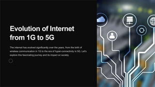 Evolution of Internet
from 1G to 5G
The internet has evolved significantly over the years, from the birth of
wireless communication in 1G to the era of hyper-connectivity in 5G. Let's
explore this fascinating journey and its impact on society.
 