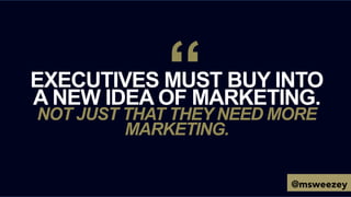 EXECUTIVES MUST BUY INTO
A NEW IDEA OF MARKETING.
NOT JUST THAT THEY NEED MORE
MARKETING.
“
@msweezey
 