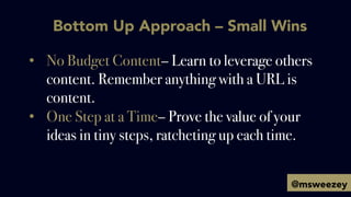 Bottom Up Approach – Small Wins
•  No Budget Content– Learn to leverage others
content. Remember anything with a URL is
co...