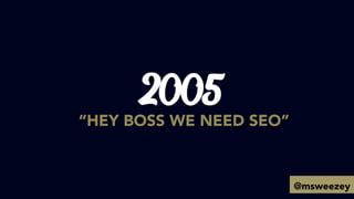 2005
“HEY BOSS WE NEED SEO”
@msweezey
 
