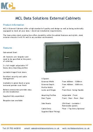 MCL Data Solutions External Cabinets
Features
Galvanised Steel
All features are bespoke and
need to be specified at the point
of ordering.
2 x full height adjustable 19”
heavy-duty mounting profiles
Lockable hinged front doors
Excellent security and cable
management
Available in green black or grey
textured powder coat finish
Bolted construction provides easy
on-site installation
Supplied fully assembled
Bespoke sizes available
Product Information
MCL’s External Cabinets offer a high standard of quality and design as well as being technically
equipped to meet all your data / electrical installation requirements.
The heavy-duty steel construction offers durability while the added features and stylish, sleek
exterior ensures it will fit well in any outdoor environment.
U Spaces
External Width From 600mm - 1200mm
External Depth From 400mm - 1000 mm
Profile Width 19”
Locks and Hinges Front Door: Swing Handle
Mounting Profiles Adjustable - Front
Door Types Front: Door - Rear: Door
Side Panels CR4 Steel - Lockable /
Removable panels
Cable Entry Floor / Top Entry Optional
Supplied Base Fittings
Tel: 01702 443810 email: sales@mcldatasolutions.co.uk web: mcldatasolutions.co.uk
 