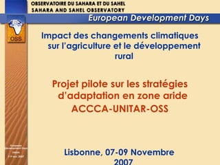 European Development Days  Impact des changements climatiques sur l’agriculture et le développement rural Projet pilote sur les stratégies d’adaptation en zone aride  ACCCA-UNITAR-OSS Lisbonne, 07-09 Novembre 2007 