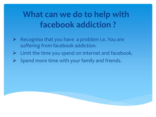 What can we do to help with
facebook addiction ?
 Recognise that you have a problem i.e. You are
suffering from facebook addiction.
 Limit the time you spend on internet and facebook.
 Spend more time with your family and friends.
 