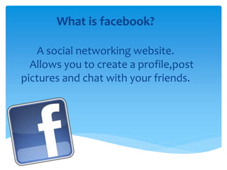 What is facebook?
A social networking website.
Allows you to create a profile,post
pictures and chat with your friends.
 