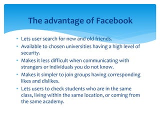 • Lets user search for new and old friends.
• Available to chosen universities having a high level of
security.
• Makes it less difficult when communicating with
strangers or individuals you do not know.
• Makes it simpler to join groups having corresponding
likes and dislikes.
• Lets users to check students who are in the same
class, living within the same location, or coming from
the same academy.
The advantage of Facebook
 