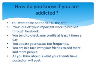How do you know if you are
addicted ?
• You want to be on the site all the time.
• Your put off your important work to browse
through facebook.
• You tend to check your profile at least 3 times a
day.
• You update your status too frequently.
• You are in a race with your friends to add more
and more people.
• All you think about is what your friends have
posted or will post.
 
