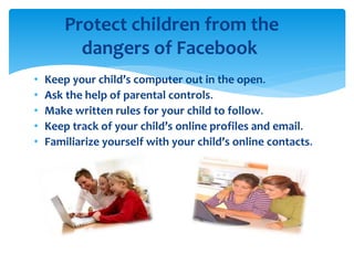 • Keep your child’s computer out in the open.
• Ask the help of parental controls.
• Make written rules for your child to follow.
• Keep track of your child’s online profiles and email.
• Familiarize yourself with your child’s online contacts.
Protect children from the
dangers of Facebook
 