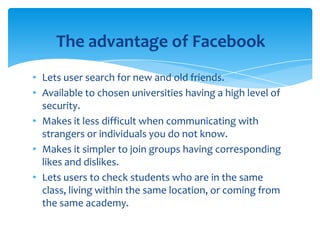 The advantage of Facebook
• Lets user search for new and old friends.
• Available to chosen universities having a high level of
security.
• Makes it less difficult when communicating with
strangers or individuals you do not know.
• Makes it simpler to join groups having corresponding
likes and dislikes.
• Lets users to check students who are in the same
class, living within the same location, or coming from
the same academy.

 