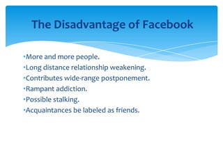 The Disadvantage of Facebook
•More and more people.
•Long distance relationship weakening.
•Contributes wide-range postponement.
•Rampant addiction.
•Possible stalking.
•Acquaintances be labeled as friends.

 