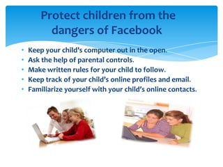 Protect children from the
dangers of Facebook
•
•
•
•
•

Keep your child’s computer out in the open.
Ask the help of parental controls.
Make written rules for your child to follow.
Keep track of your child’s online profiles and email.
Familiarize yourself with your child’s online contacts.

 
