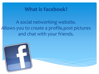 What is facebook?
A social networking website.
Allows you to create a profile,post pictures
and chat with your friends.

 