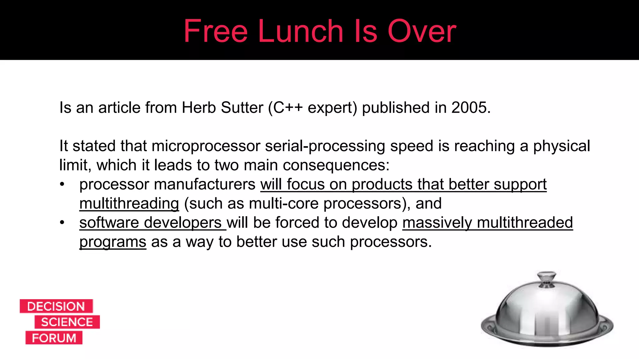 Free Lunch Is Over
Is an article from Herb Sutter (C++ expert) published in 2005.
It stated that microprocessor serial-processing speed is reaching a physical
limit, which it leads to two main consequences:
• processor manufacturers will focus on products that better support
multithreading (such as multi-core processors), and
• software developers will be forced to develop massively multithreaded
programs as a way to better use such processors.
 