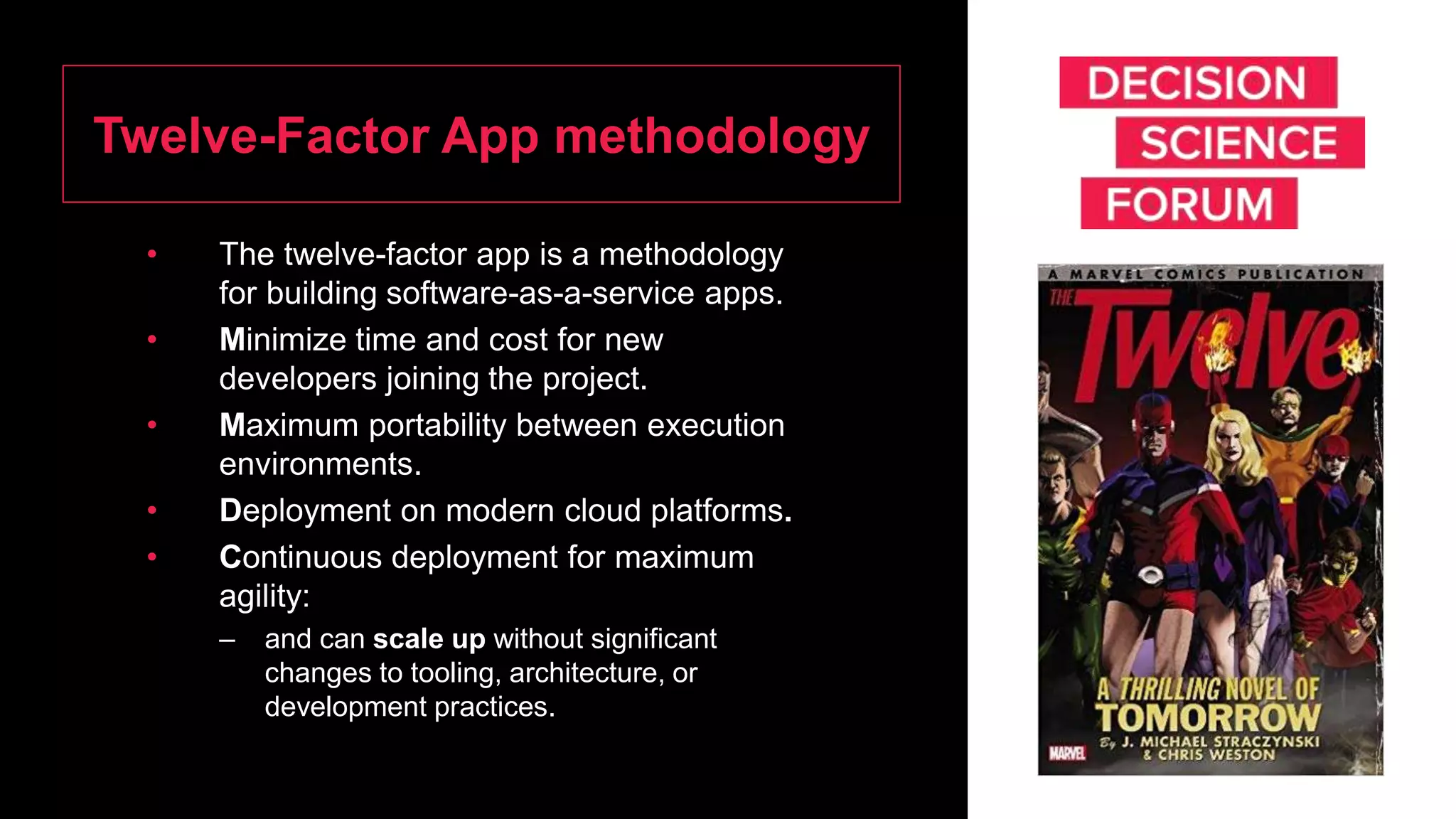 Twelve-Factor App methodology
• The twelve-factor app is a methodology
for building software-as-a-service apps.
• Minimize time and cost for new
developers joining the project.
• Maximum portability between execution
environments.
• Deployment on modern cloud platforms.
• Continuous deployment for maximum
agility:
– and can scale up without significant
changes to tooling, architecture, or
development practices.
 