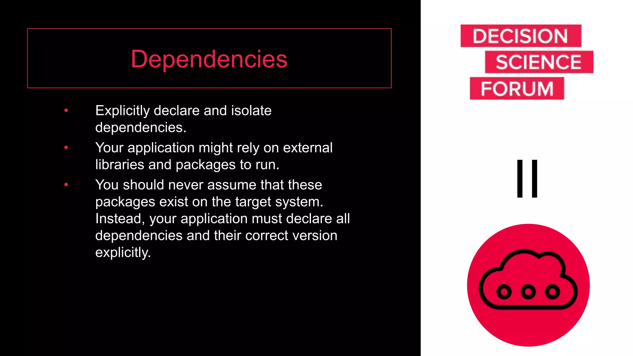 Dependencies
• Explicitly declare and isolate
dependencies.
• Your application might rely on external
libraries and packages to run.
• You should never assume that these
packages exist on the target system.
Instead, your application must declare all
dependencies and their correct version
explicitly.
II
 