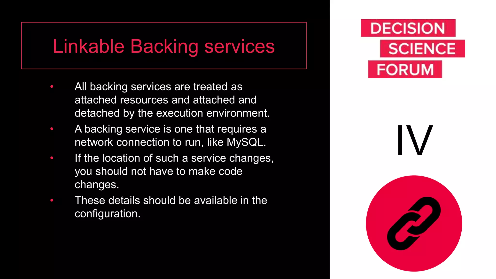 Linkable Backing services
• All backing services are treated as
attached resources and attached and
detached by the execution environment.
• A backing service is one that requires a
network connection to run, like MySQL.
• If the location of such a service changes,
you should not have to make code
changes.
• These details should be available in the
configuration.
IV
 