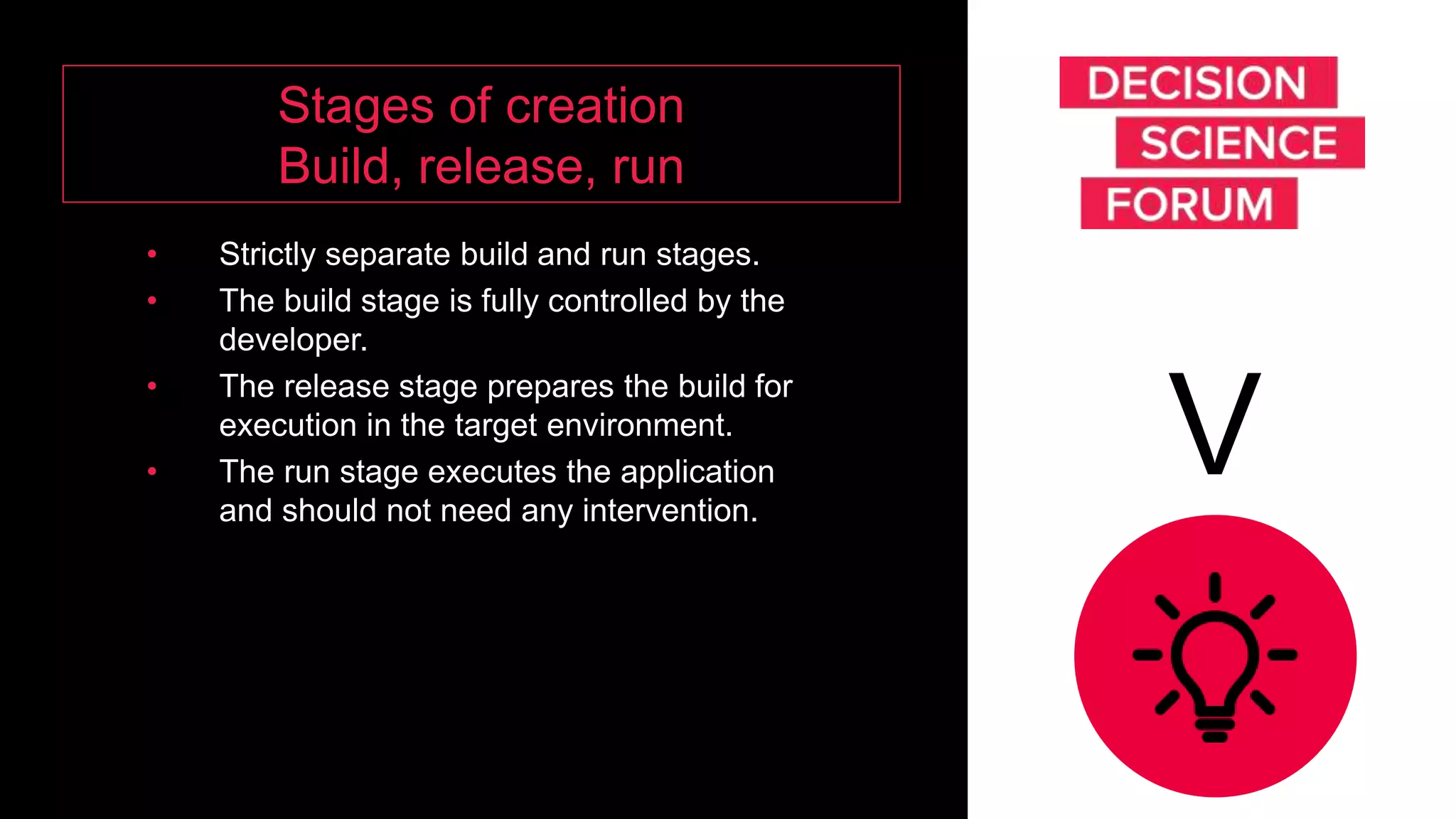 Stages of creation
Build, release, run
• Strictly separate build and run stages.
• The build stage is fully controlled by the
developer.
• The release stage prepares the build for
execution in the target environment.
• The run stage executes the application
and should not need any intervention.
V
 