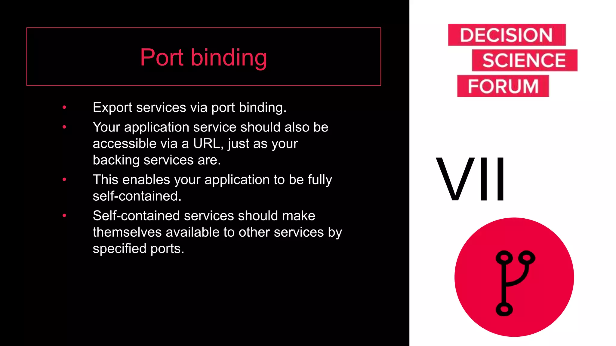 Port binding
• Export services via port binding.
• Your application service should also be
accessible via a URL, just as your
backing services are.
• This enables your application to be fully
self-contained.
• Self-contained services should make
themselves available to other services by
specified ports.
VII
 