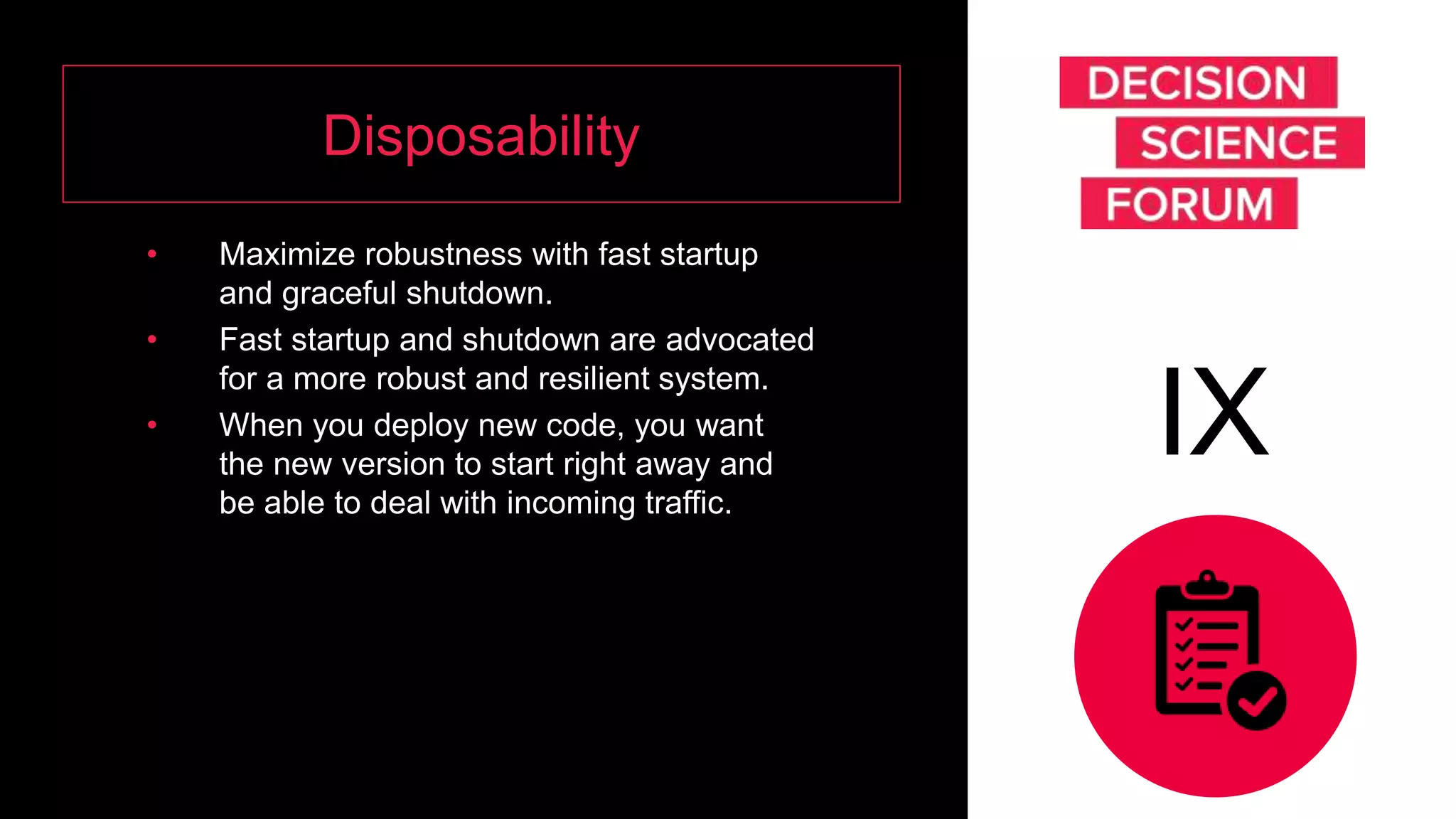 Disposability
• Maximize robustness with fast startup
and graceful shutdown.
• Fast startup and shutdown are advocated
for a more robust and resilient system.
• When you deploy new code, you want
the new version to start right away and
be able to deal with incoming traffic.
IX
 