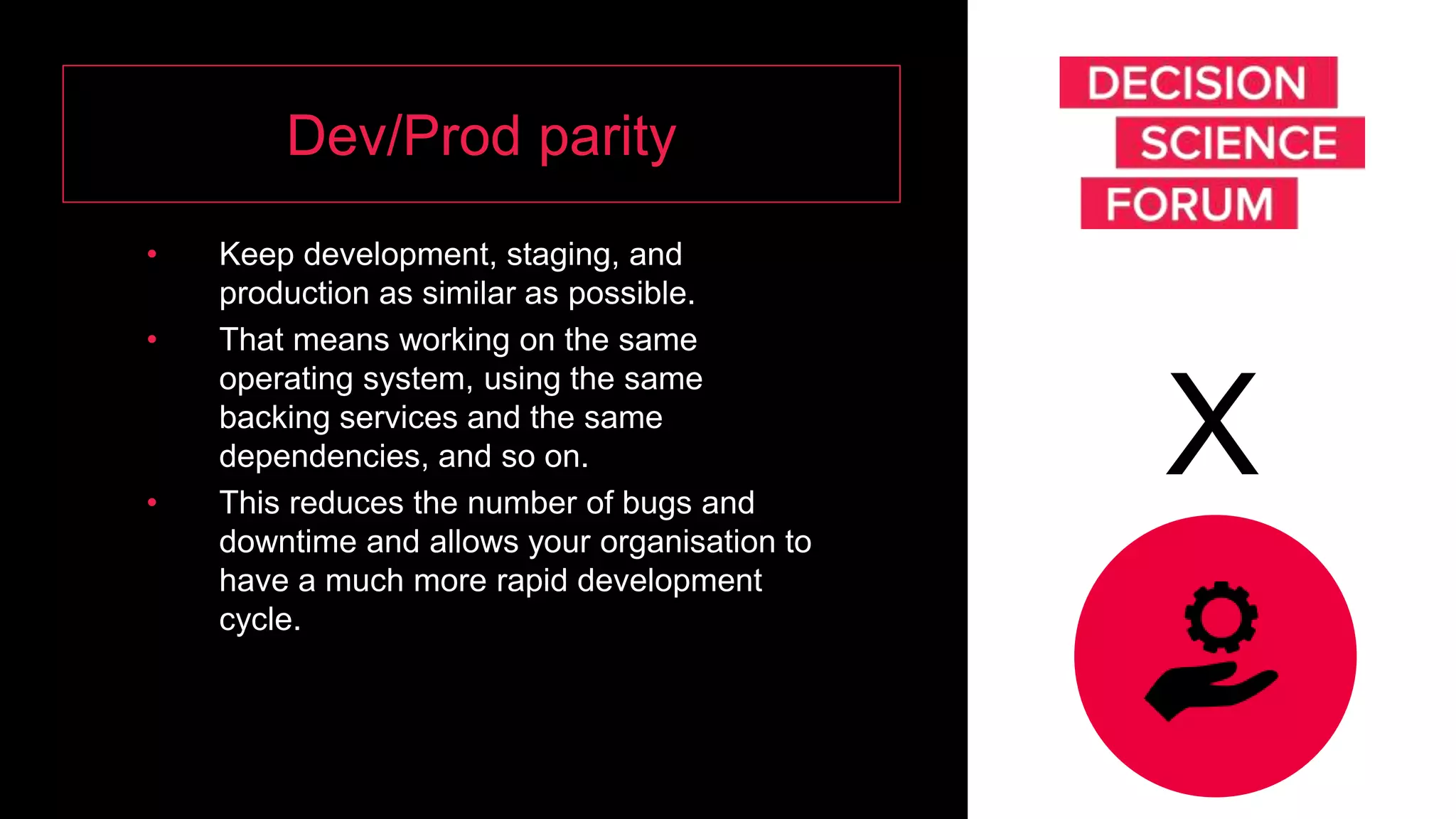 Dev/Prod parity
• Keep development, staging, and
production as similar as possible.
• That means working on the same
operating system, using the same
backing services and the same
dependencies, and so on.
• This reduces the number of bugs and
downtime and allows your organisation to
have a much more rapid development
cycle.
X
 
