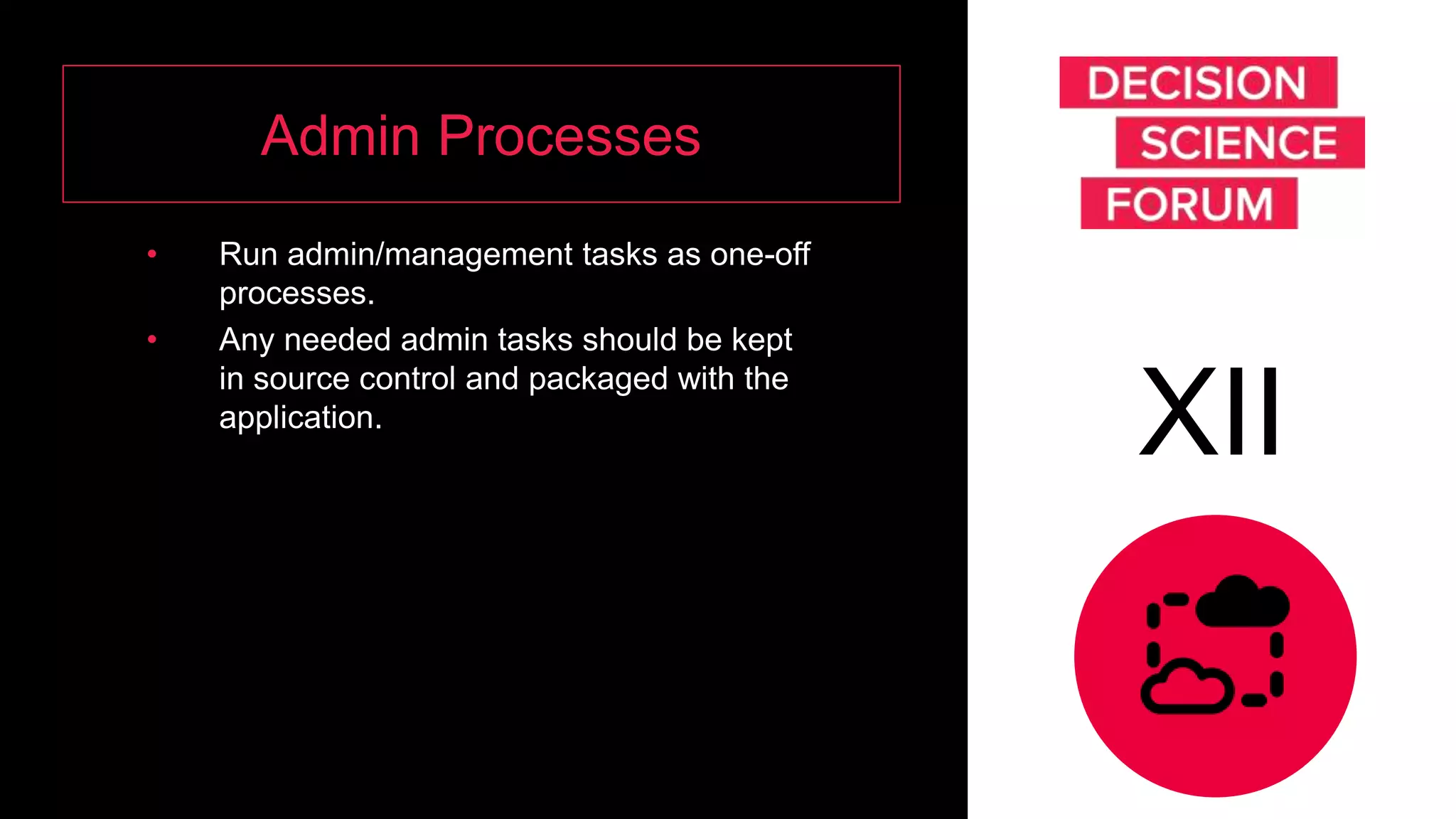 Admin Processes
• Run admin/management tasks as one-off
processes.
• Any needed admin tasks should be kept
in source control and packaged with the
application.
XII
 
