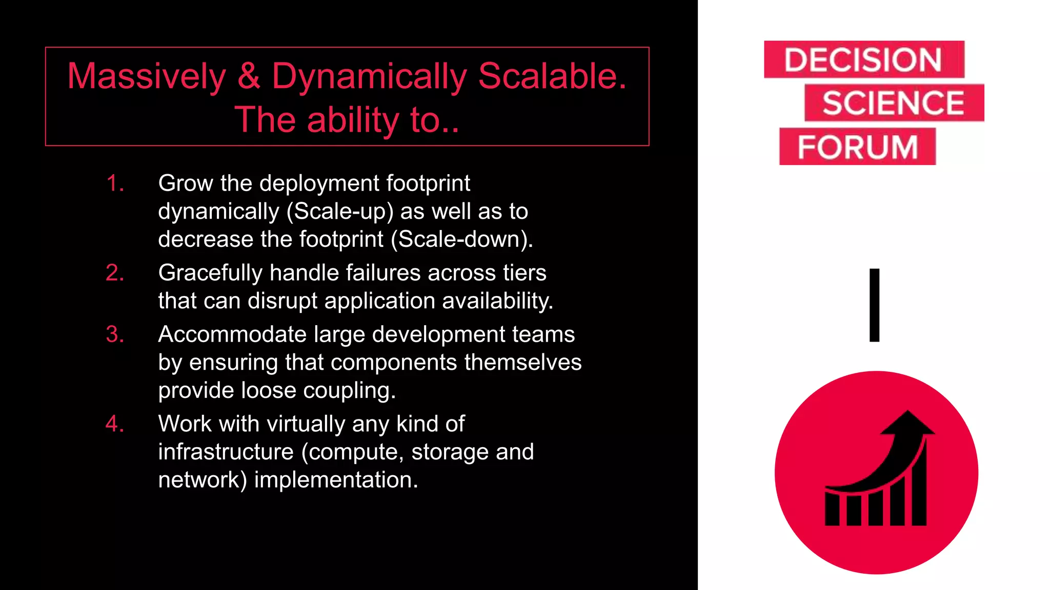 Massively & Dynamically Scalable.
The ability to..
1. Grow the deployment footprint
dynamically (Scale-up) as well as to
decrease the footprint (Scale-down).
2. Gracefully handle failures across tiers
that can disrupt application availability.
3. Accommodate large development teams
by ensuring that components themselves
provide loose coupling.
4. Work with virtually any kind of
infrastructure (compute, storage and
network) implementation.
I
 
