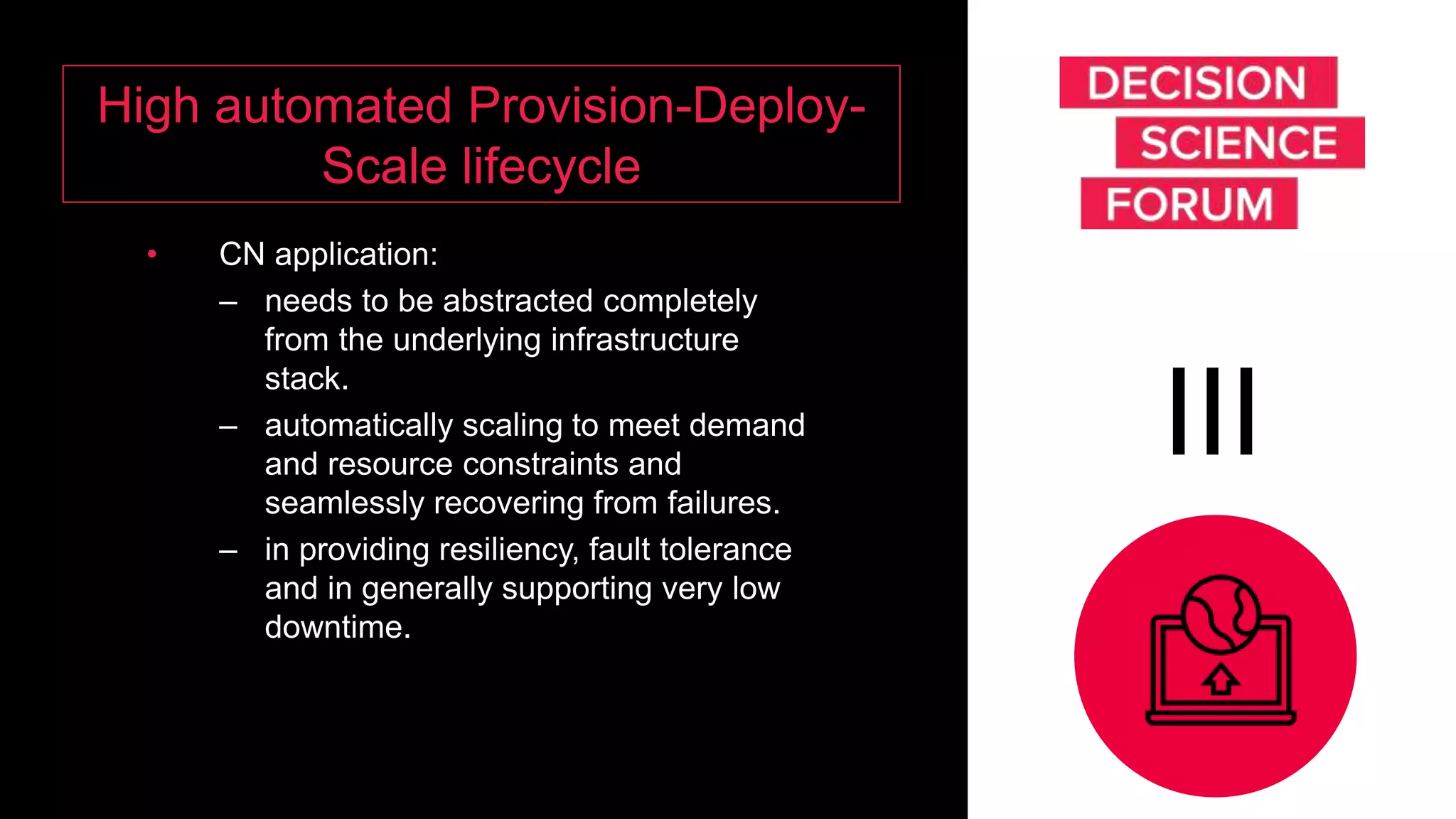 High automated Provision-Deploy-
Scale lifecycle
• CN application:
– needs to be abstracted completely
from the underlying infrastructure
stack.
– automatically scaling to meet demand
and resource constraints and
seamlessly recovering from failures.
– in providing resiliency, fault tolerance
and in generally supporting very low
downtime.
III
 