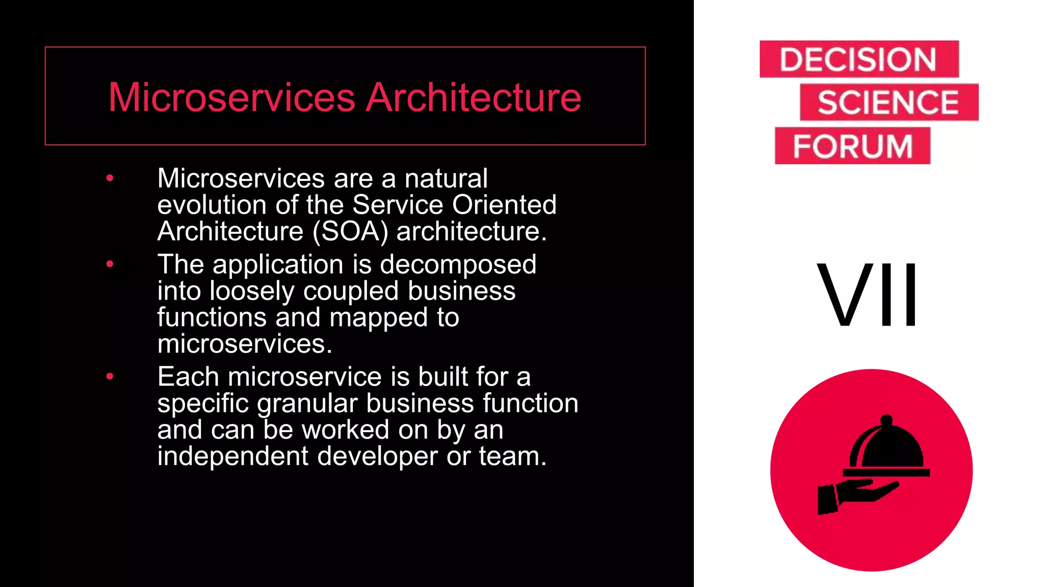 Microservices Architecture
• Microservices are a natural
evolution of the Service Oriented
Architecture (SOA) architecture.
• The application is decomposed
into loosely coupled business
functions and mapped to
microservices.
• Each microservice is built for a
specific granular business function
and can be worked on by an
independent developer or team.
VII
 