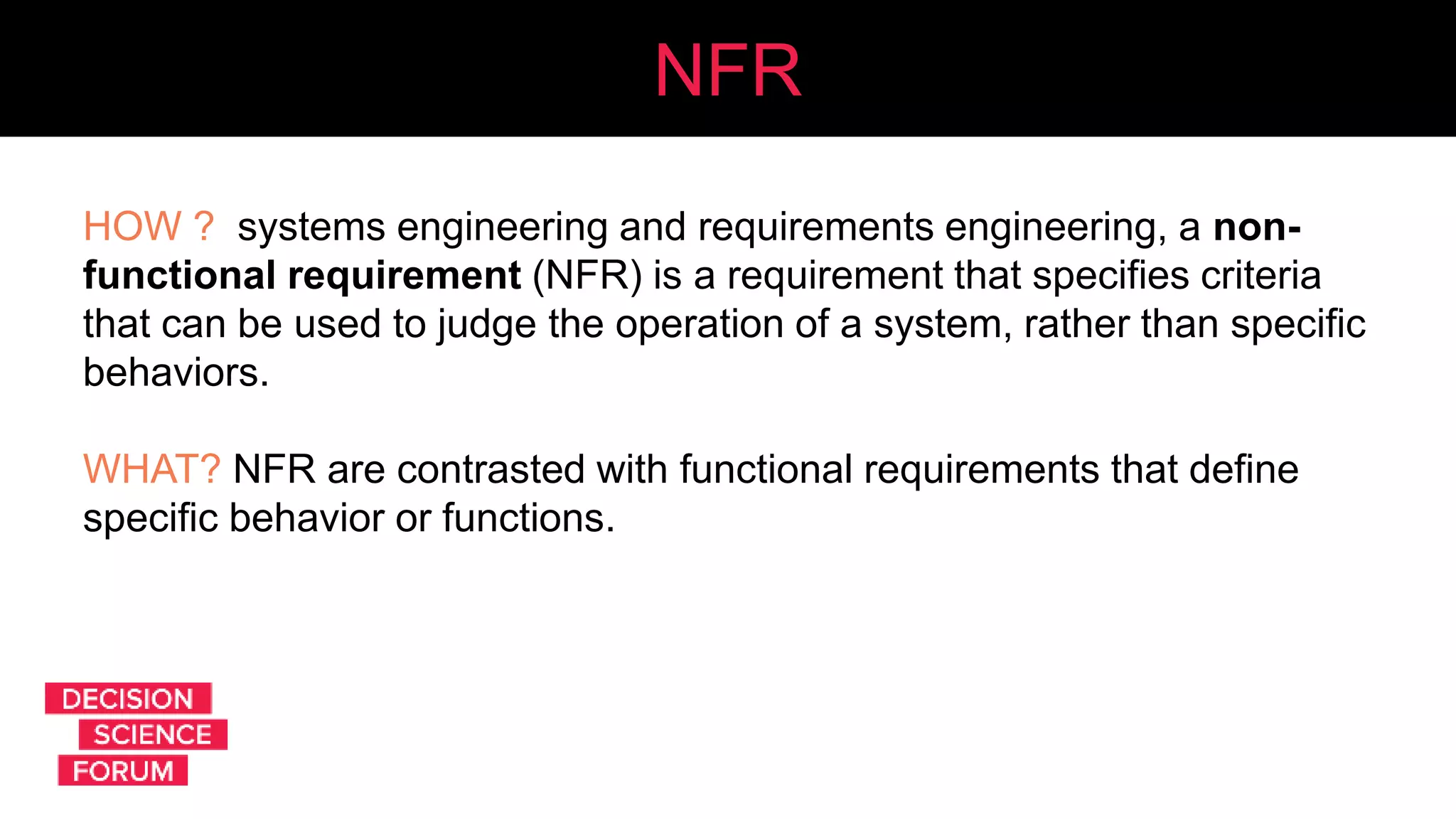 NFR
HOW ? systems engineering and requirements engineering, a non-
functional requirement (NFR) is a requirement that specifies criteria
that can be used to judge the operation of a system, rather than specific
behaviors.
WHAT? NFR are contrasted with functional requirements that define
specific behavior or functions.
 