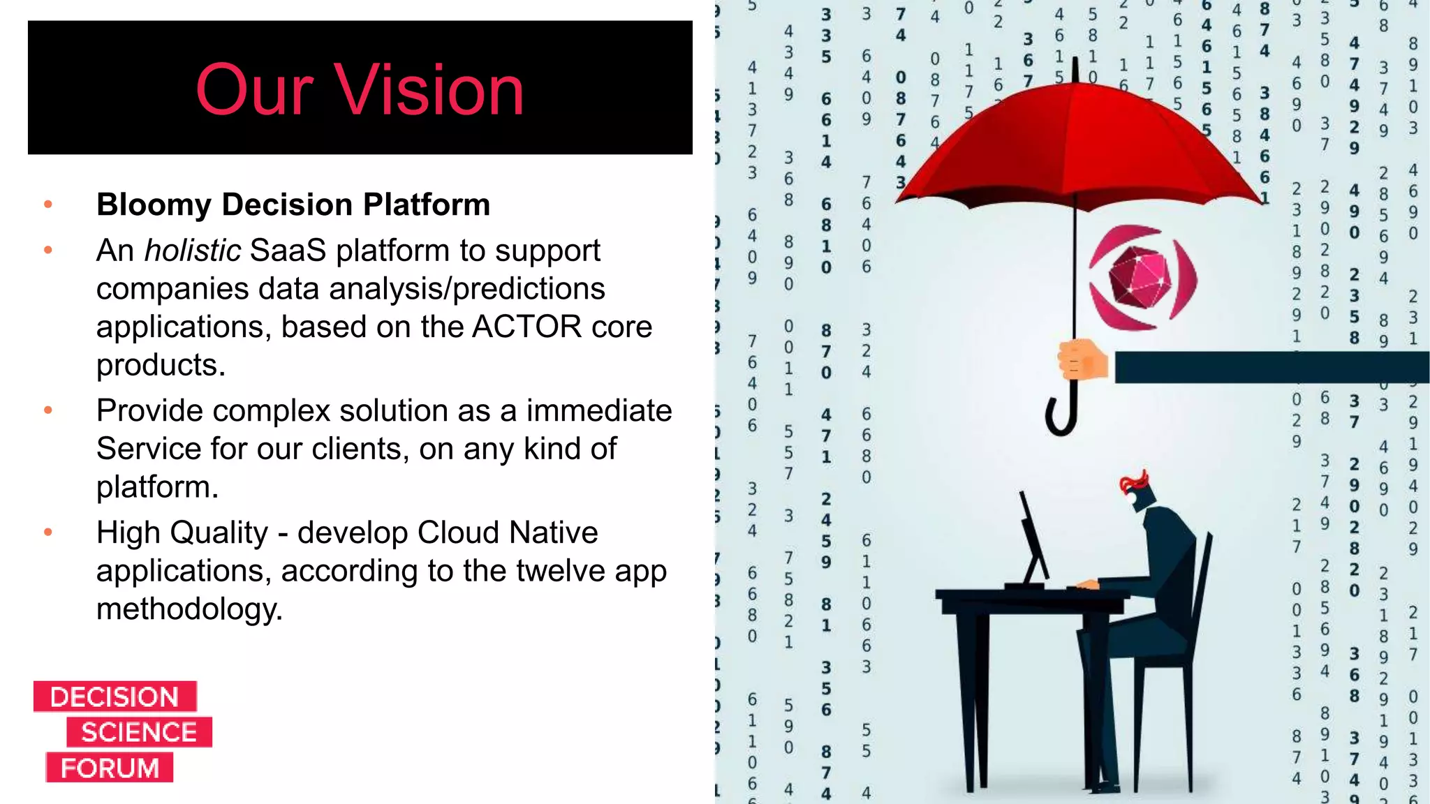 Our Vision
• Bloomy Decision Platform
• An holistic SaaS platform to support
companies data analysis/predictions
applications, based on the ACTOR core
products.
• Provide complex solution as a immediate
Service for our clients, on any kind of
platform.
• High Quality - develop Cloud Native
applications, according to the twelve app
methodology.
 