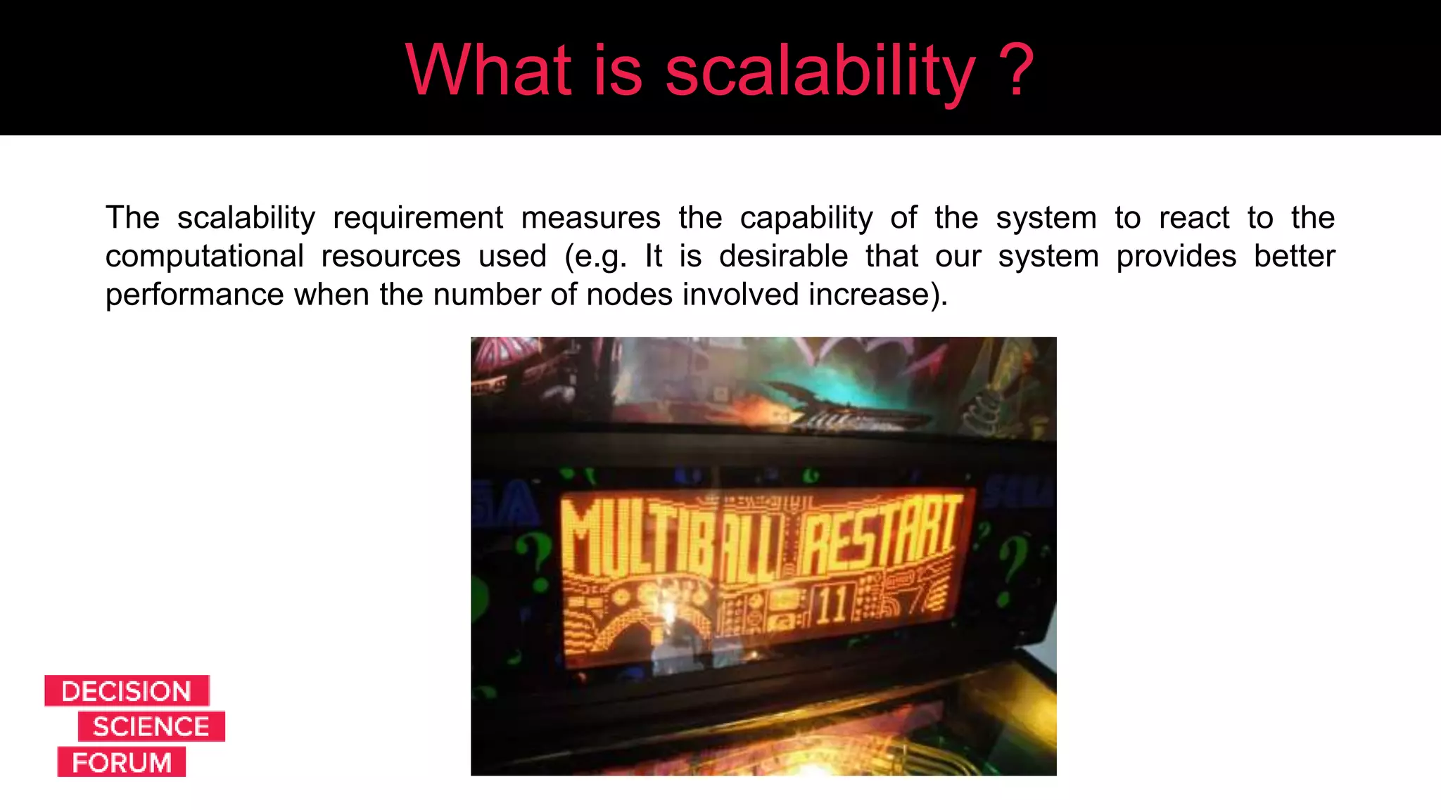 What is scalability?What is scalability ?
The scalability requirement measures the capability of the system to react to the
computational resources used (e.g. It is desirable that our system provides better
performance when the number of nodes involved increase).
 
