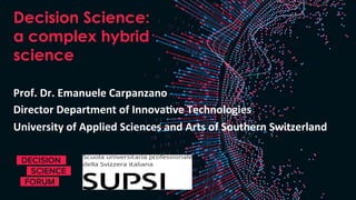 Decision Science:
a complex hybrid
science
Prof.	Dr.	Emanuele	Carpanzano	
Director	Department	of	Innova7ve	Technologies	
University	of	Applied	Sciences	and	Arts	of	Southern	Switzerland	
 