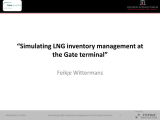 Your company logo




              “Simulating LNG inventory management at
                          the Gate terminal”

                               Feikje Wittermans




                                                                                      Hosted by:

November 8, 2011       Simulating LNG inventory management at the Gate terminal   1
 