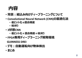 内容
• 背景︓組込み向けディープラーニングについて
• Convolutional Neural Network (CNN)の最適化法
• 低ビット化→混合精度
• 枝刈り
• 3状態CNN
• 低ビット化＋混合精度＋枝刈り
• FPGA専⽤ディープラーニング開発環境
GUINNESS DREI
• デモ︓⾃動運転向け物体検出
• まとめ
2
 