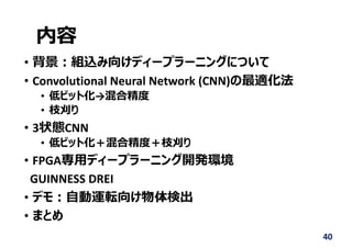 内容
• 背景︓組込み向けディープラーニングについて
• Convolutional Neural Network (CNN)の最適化法
• 低ビット化→混合精度
• 枝刈り
• 3状態CNN
• 低ビット化＋混合精度＋枝刈り
• FPGA専⽤ディープラーニング開発環境
GUINNESS DREI
• デモ︓⾃動運転向け物体検出
• まとめ
40
 