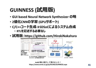 GUINNESS (試⽤版)
• GUI based Neural Network Synthesizer の略
• 2値化CNNの学習 (GPUサポート)
• C/C++コード⽣成→SDSoCによるシステム合成
• RTLを記述する必要なし
• 試⽤版: https://github.com/HirokiNakahara
41
AvNET様に紹介して頂きました！
https://www.avnet.co.jp/ip/XILINX/GUINNESS.aspx
 