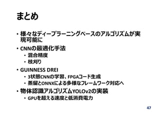まとめ
• 様々なディープラーニングベースのアルゴリズムが実
現可能に
• CNNの最適化⼿法
• 混合精度
• 枝刈り
• GUINNESS DREI
• 3状態CNNの学習、FPGAコード⽣成
• 蒸留とONNXによる多様なフレームワーク対応へ
• 物体認識アルゴリズムYOLOv2の実装
• GPUを超える速度と低消費電⼒
47
 