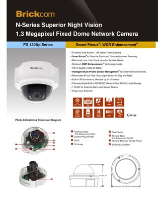 N-Series Superior Night Vision
1.3 Megapixel Fixed Dome Network Camera
      FD-130Np Series                       Smart Focus®/ WDR Enhancement®
                                       ▪ N-Series Sony Exmor 1.3M Indoor Dome Camera
                                                       ®
                                       ▪ Smart Focus to Ease the Zoom and Focus Adjustment Remotely
                                       ▪ Motorized Lens / Vari-Focal Lens for Variable Needs
                                                                          ®
                                       ▪ Brickcom WDR Enhancement             technology inside
                                       ▪ HDTV Quality (720p @ 30fps)
                                                                                           ®
                                       ▪ Intelligent Multi-Profile Sensor Management for Different Environments
                                       ▪ Removable IR-cut Filter /Auto Light Sensor for Day and Night
                                       ▪ Built-in IR Illuminators, effective up to 10 Meters
                                       ▪ Two-way Audio/Built-in SD/SDHC Memory Card Slot for Local Storage
                                       ▪ 1 DI/DO for External Alarm and Sensor Device
                                       ▪ Power over Ethernet




                                                                                           POE

Photo Indication & Dimension Diagram



                                          RJ45 Connector                            Reset Button
                                          (For Ethernet and PoE)
                                          Conduit Plug and Hole                     Terminal Block
                                                                                    (For Audio in/out, DI/DO)
                                          LENS                                      Terminal Block (for DC12V Power)
                                          Tilt Screw                                SD/SDHC Card Slot
 