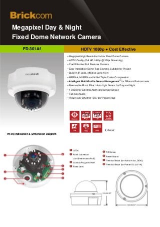 d
   Megapixel Day & Night
   Fixed Dome Network Camera
           FD-301Af                                 HDTV 1080p ● Cost Effective
                                       ▪ Megapixel High Resolution Indoor Fixed Dome Camera
                                       ▪ HDTV Quality (Full HD 1080p @ 25fps Streaming)
                                       ▪ Cost Effective/ Full Features Camera
                                       ▪ Easy Installation Dome Type Camera, Suitable for Project
                                       ▪ Build In IR Leds, effective up to 10 m
                                       ▪ MPEG-4, MJPEG and H.264 Triple Codec Compression
                                                                                           ®
                                       ▪ Intelligent Multi-Profile Sensor Management for Different Environments
                                       ▪ Removable IR-cut Filter / Auto Light Sensor for Day and Night
                                       ▪ 1 DI/DO for External Alarm and Sensor Device
                                       ▪ Two-way Audio
                                       ▪ Power over Ethernet / DC 12V Power Input




Photo Indication & Dimension Diagram




                                            LEDs
                                                                            Tilt Screw
                                            RJ45 Connector
                                                                            Reset Button
                                            (for Ethernet and PoE)
                                                                            Terminal Block (for Audio in/out, DIDO)
                                            Conduit Plug and Hole
                                                                            Terminal Block (for Power DC12V 1A)
                                            Fixed Lens
 