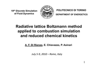 19th Discrete Simulation                POLITECNICO DI TORINO
   of Fluid Dynamics                    DEPARTMENT OF ENERGETICS




    Radiative lattice Boltzmann method
     applied to combustion simulation
      and reduced chemical kinetics

            A. F. Di Rienzo, E. Chiavazzo, P. Asinari


                  July 5-9, 2010 – Rome, Italy

                                                             1
 