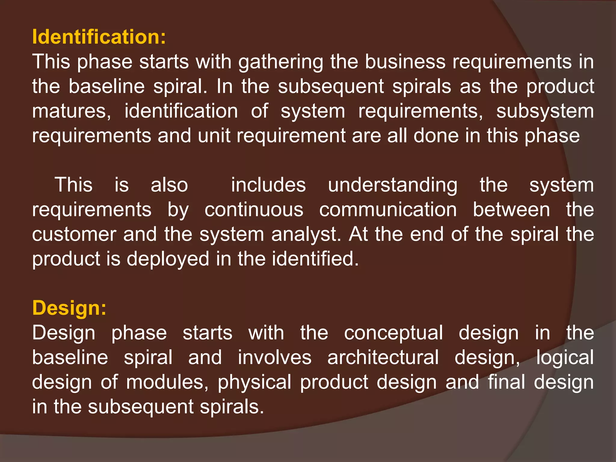 Identification:
This phase starts with gathering the business requirements in
the baseline spiral. In the subsequent spirals as the product
matures, identification of system requirements, subsystem
requirements and unit requirement are all done in this phase
This is also includes understanding the system
requirements by continuous communication between the
customer and the system analyst. At the end of the spiral the
product is deployed in the identified.
Design:
Design phase starts with the conceptual design in the
baseline spiral and involves architectural design, logical
design of modules, physical product design and final design
in the subsequent spirals.
 