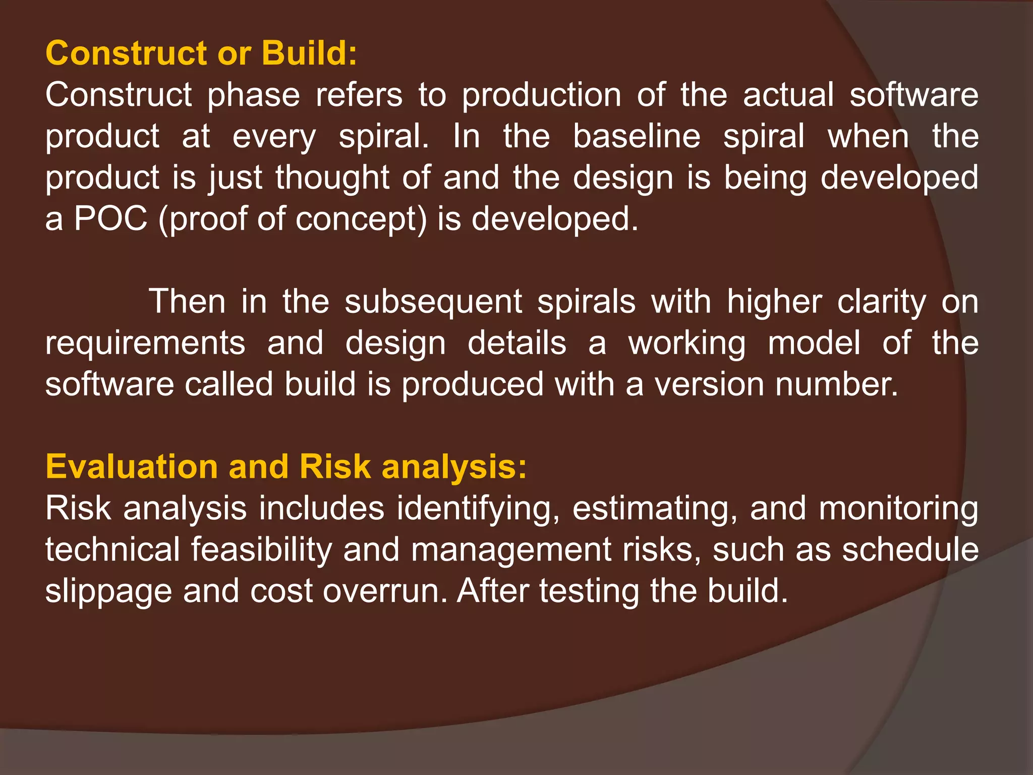 Construct or Build:
Construct phase refers to production of the actual software
product at every spiral. In the baseline spiral when the
product is just thought of and the design is being developed
a POC (proof of concept) is developed.
Then in the subsequent spirals with higher clarity on
requirements and design details a working model of the
software called build is produced with a version number.
Evaluation and Risk analysis:
Risk analysis includes identifying, estimating, and monitoring
technical feasibility and management risks, such as schedule
slippage and cost overrun. After testing the build.
 