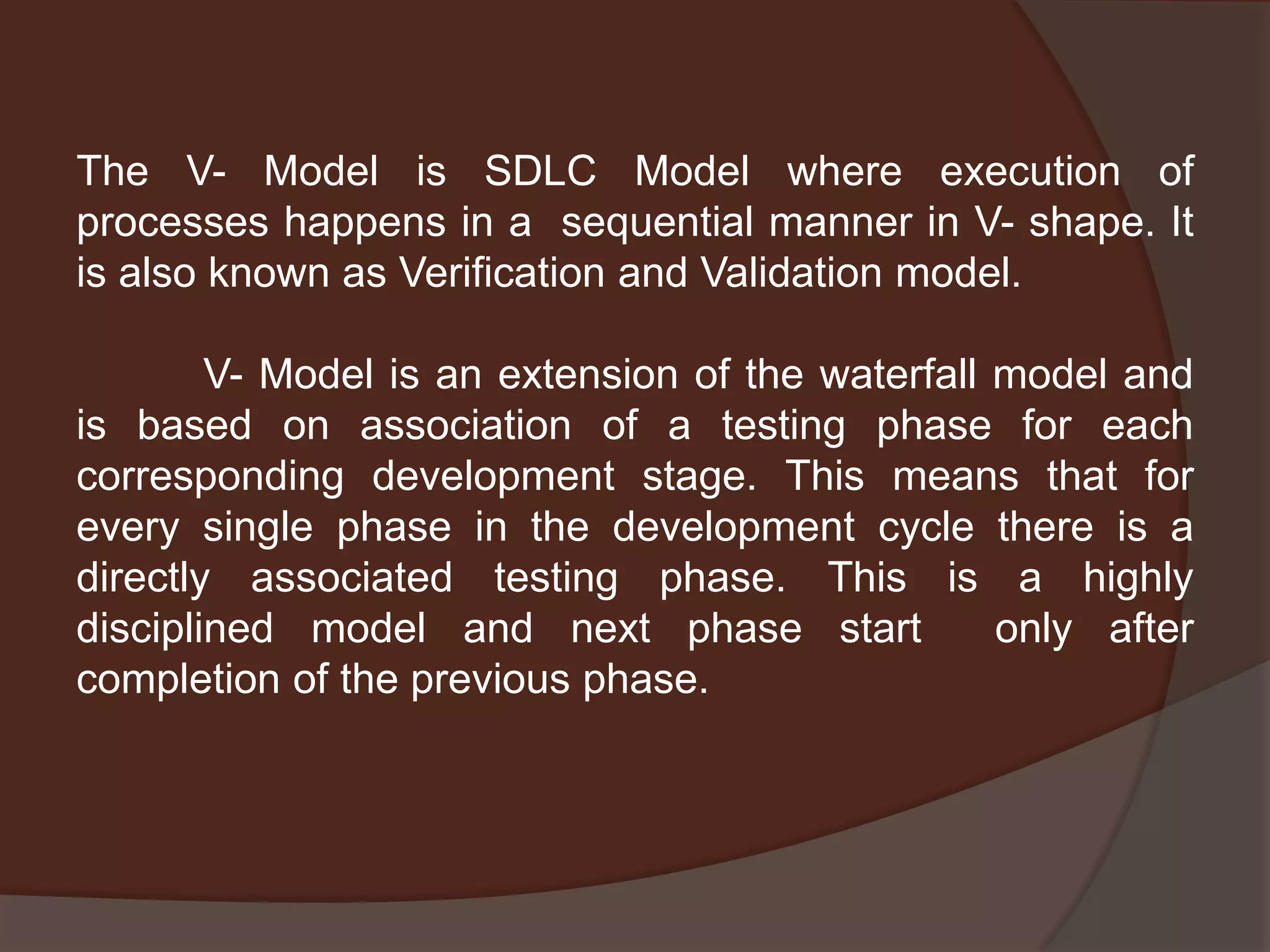 The V- Model is SDLC Model where execution of
processes happens in a sequential manner in V- shape. It
is also known as Verification and Validation model.
V- Model is an extension of the waterfall model and
is based on association of a testing phase for each
corresponding development stage. This means that for
every single phase in the development cycle there is a
directly associated testing phase. This is a highly
disciplined model and next phase start only after
completion of the previous phase.
 