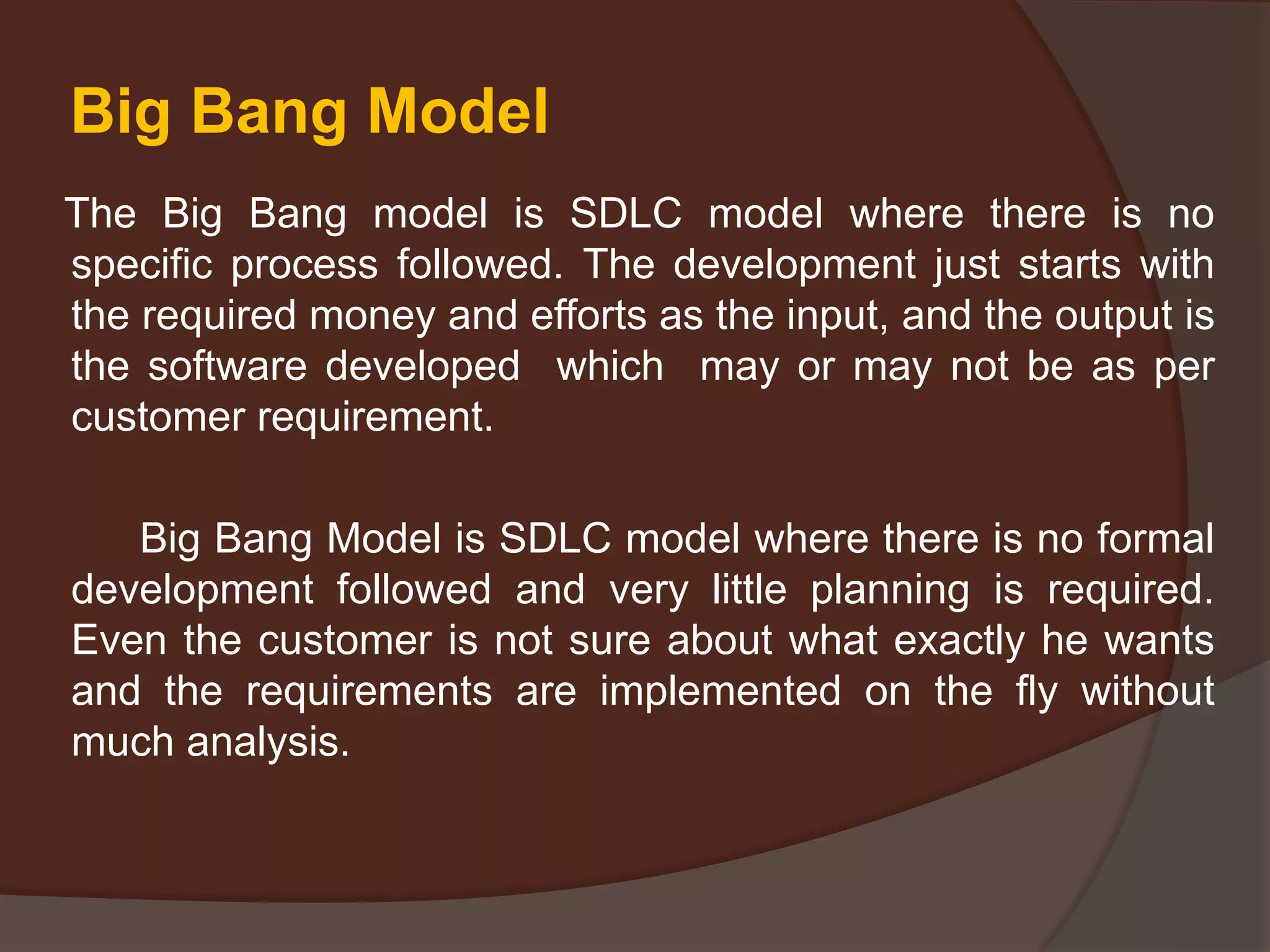 Big Bang Model
The Big Bang model is SDLC model where there is no
specific process followed. The development just starts with
the required money and efforts as the input, and the output is
the software developed which may or may not be as per
customer requirement.
Big Bang Model is SDLC model where there is no formal
development followed and very little planning is required.
Even the customer is not sure about what exactly he wants
and the requirements are implemented on the fly without
much analysis.
 