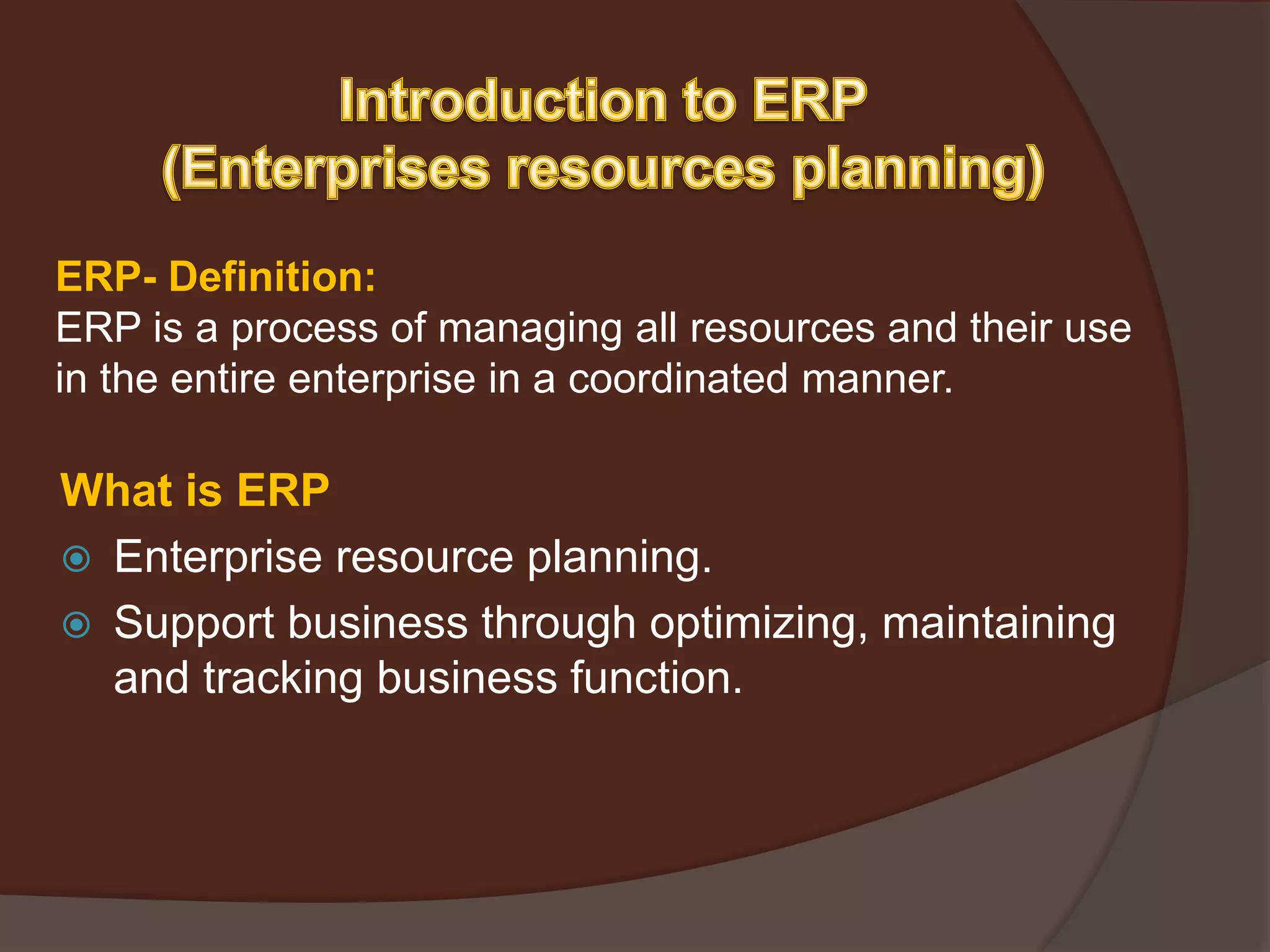 ERP- Definition:
ERP is a process of managing all resources and their use
in the entire enterprise in a coordinated manner.
What is ERP
 Enterprise resource planning.
 Support business through optimizing, maintaining
and tracking business function.
 