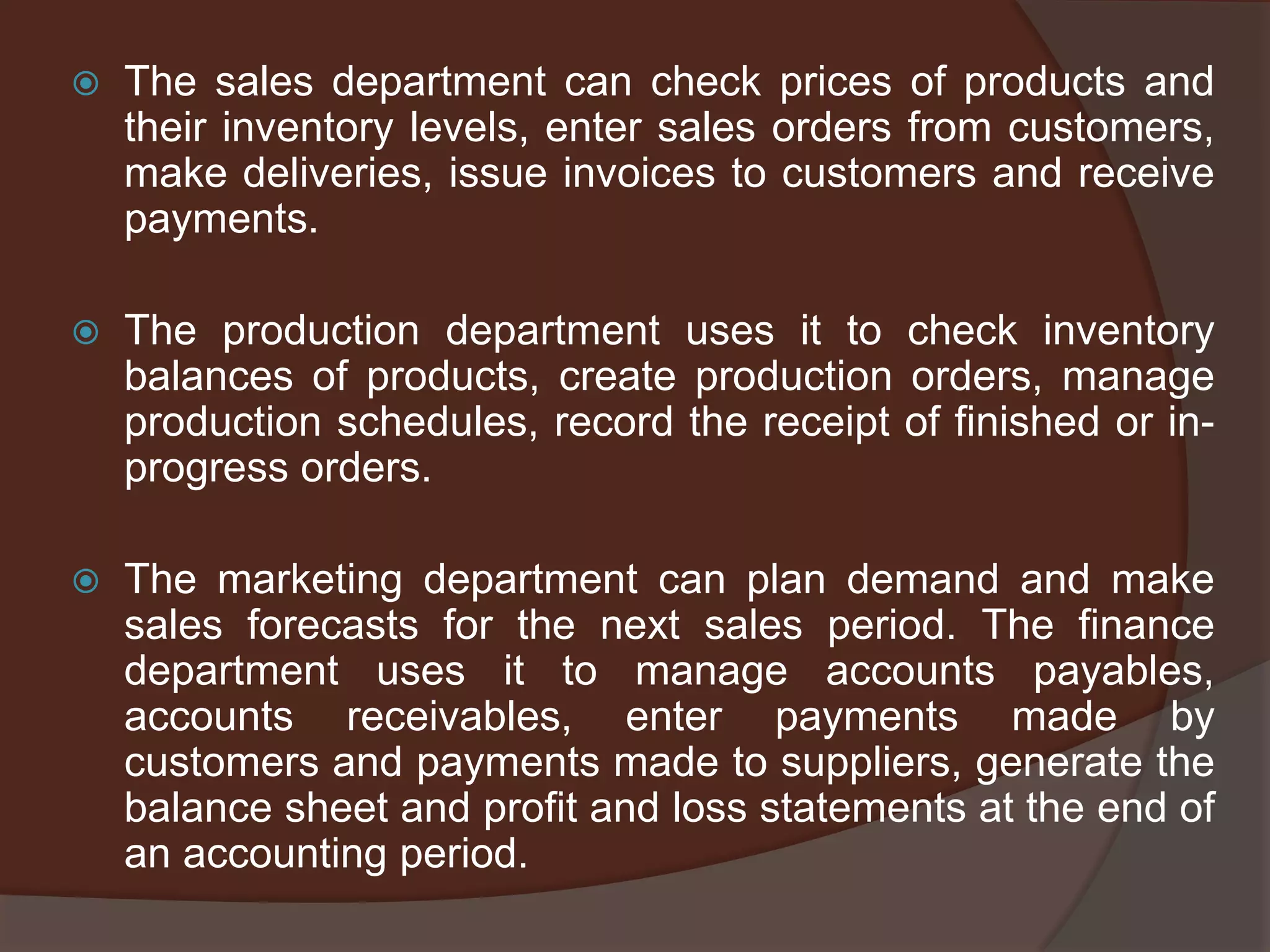  The sales department can check prices of products and
their inventory levels, enter sales orders from customers,
make deliveries, issue invoices to customers and receive
payments.
 The production department uses it to check inventory
balances of products, create production orders, manage
production schedules, record the receipt of finished or in-
progress orders.
 The marketing department can plan demand and make
sales forecasts for the next sales period. The finance
department uses it to manage accounts payables,
accounts receivables, enter payments made by
customers and payments made to suppliers, generate the
balance sheet and profit and loss statements at the end of
an accounting period.
 