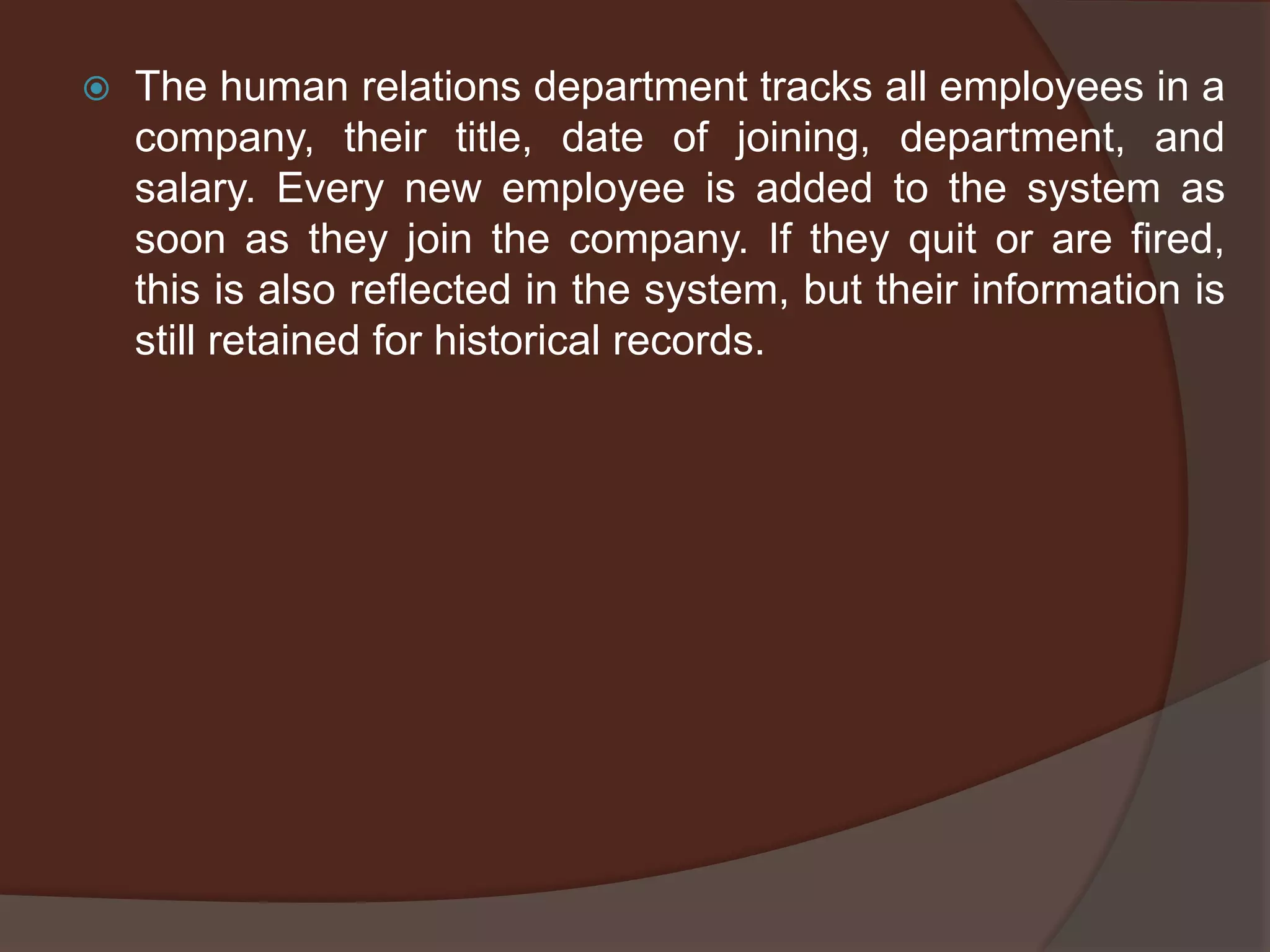  The human relations department tracks all employees in a
company, their title, date of joining, department, and
salary. Every new employee is added to the system as
soon as they join the company. If they quit or are fired,
this is also reflected in the system, but their information is
still retained for historical records.
 