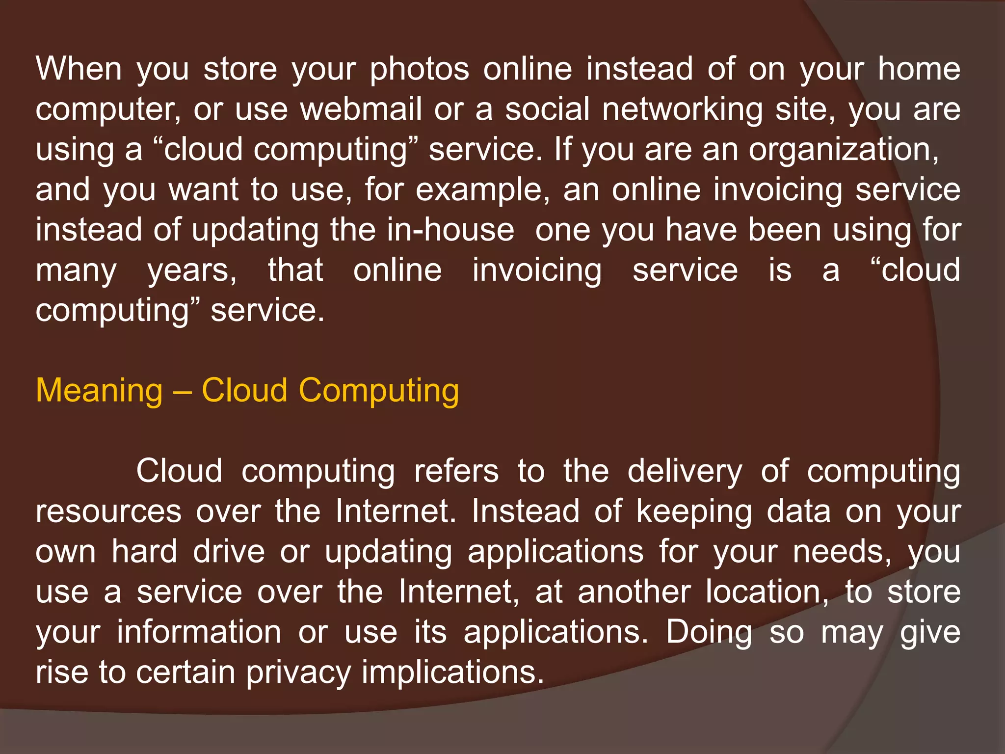 When you store your photos online instead of on your home
computer, or use webmail or a social networking site, you are
using a “cloud computing” service. If you are an organization,
and you want to use, for example, an online invoicing service
instead of updating the in-house one you have been using for
many years, that online invoicing service is a “cloud
computing” service.
Meaning – Cloud Computing
Cloud computing refers to the delivery of computing
resources over the Internet. Instead of keeping data on your
own hard drive or updating applications for your needs, you
use a service over the Internet, at another location, to store
your information or use its applications. Doing so may give
rise to certain privacy implications.
 