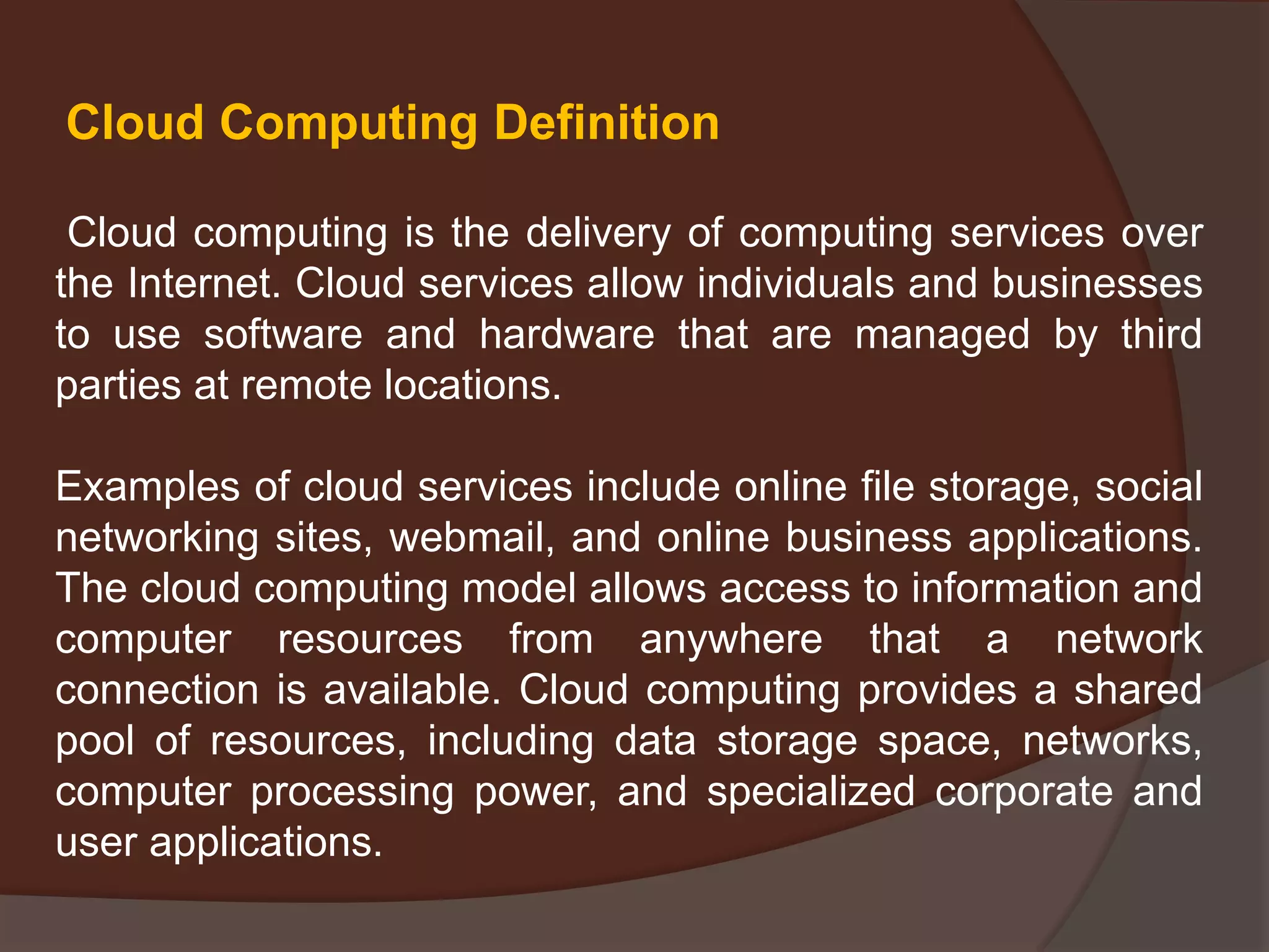 Cloud computing is the delivery of computing services over
the Internet. Cloud services allow individuals and businesses
to use software and hardware that are managed by third
parties at remote locations.
Examples of cloud services include online file storage, social
networking sites, webmail, and online business applications.
The cloud computing model allows access to information and
computer resources from anywhere that a network
connection is available. Cloud computing provides a shared
pool of resources, including data storage space, networks,
computer processing power, and specialized corporate and
user applications.
Cloud Computing Definition
 