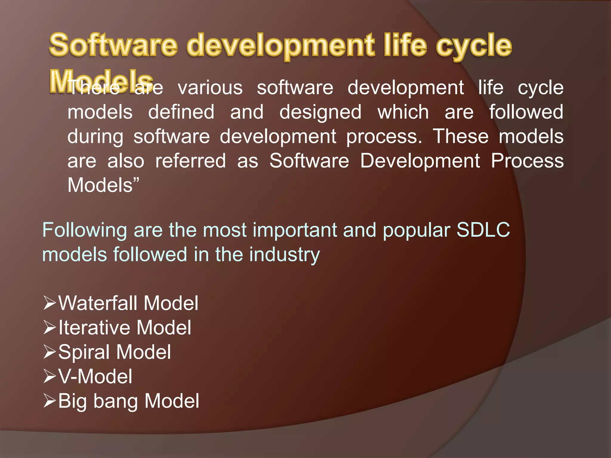 There are various software development life cycle
models defined and designed which are followed
during software development process. These models
are also referred as Software Development Process
Models”
Following are the most important and popular SDLC
models followed in the industry
Waterfall Model
Iterative Model
Spiral Model
V-Model
Big bang Model
 