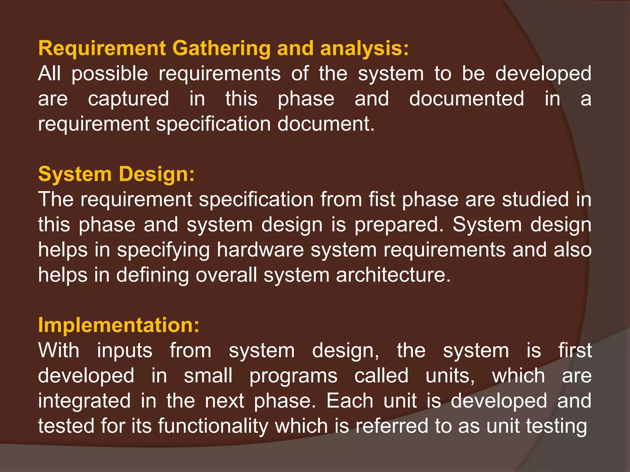 Requirement Gathering and analysis:
All possible requirements of the system to be developed
are captured in this phase and documented in a
requirement specification document.
System Design:
The requirement specification from fist phase are studied in
this phase and system design is prepared. System design
helps in specifying hardware system requirements and also
helps in defining overall system architecture.
Implementation:
With inputs from system design, the system is first
developed in small programs called units, which are
integrated in the next phase. Each unit is developed and
tested for its functionality which is referred to as unit testing
 